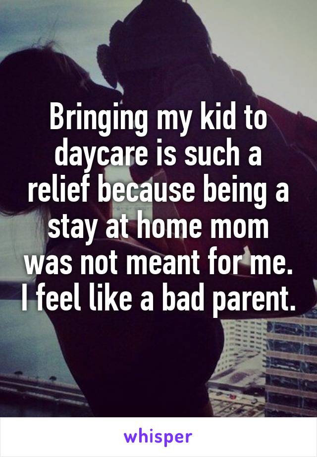 Bringing my kid to daycare is such a relief because being a stay at home mom was not meant for me. I feel like a bad parent.  