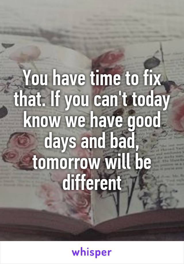 You have time to fix that. If you can't today know we have good days and bad, tomorrow will be different