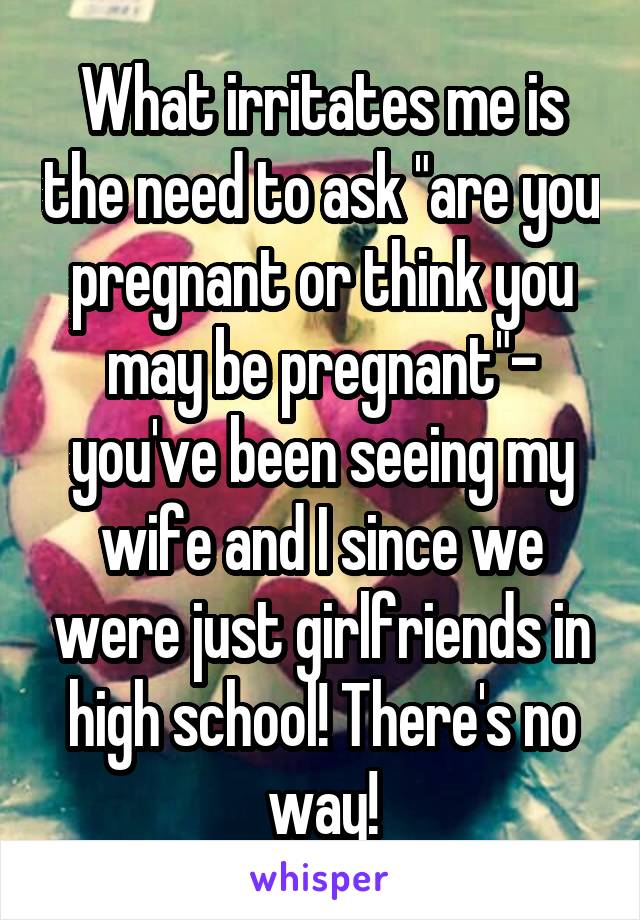 What irritates me is the need to ask "are you pregnant or think you may be pregnant"- you've been seeing my wife and I since we were just girlfriends in high school! There's no way!