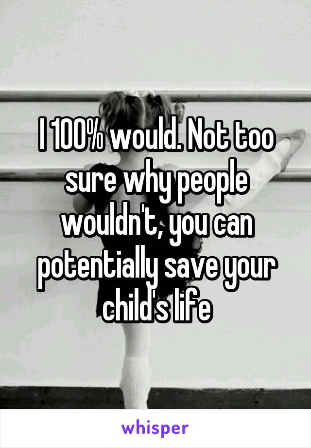 I 100% would. Not too sure why people wouldn't, you can potentially save your child's life