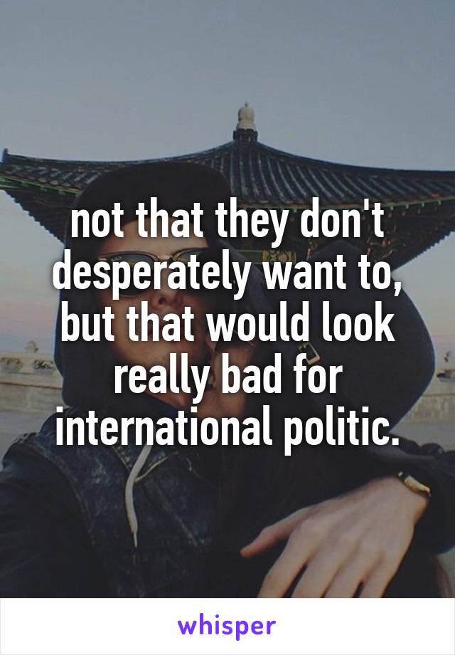 not that they don't desperately want to, but that would look really bad for international politic.