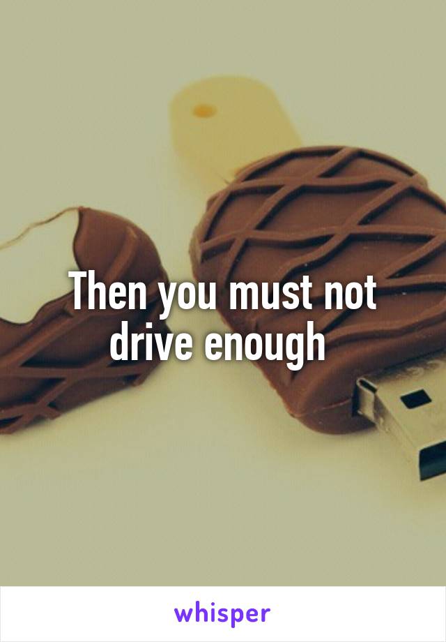 Then you must not drive enough 