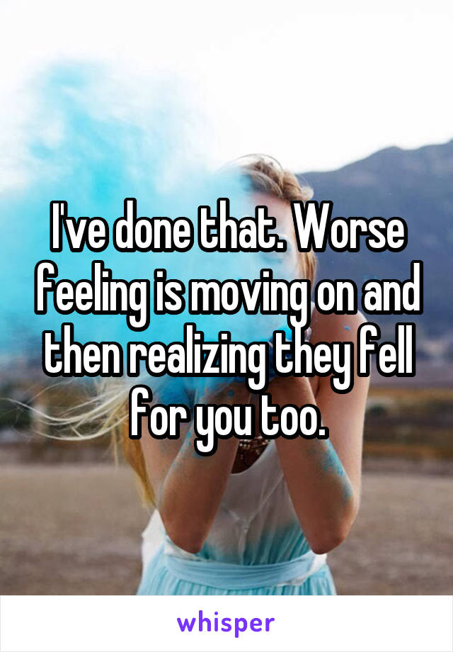 I've done that. Worse feeling is moving on and then realizing they fell for you too.