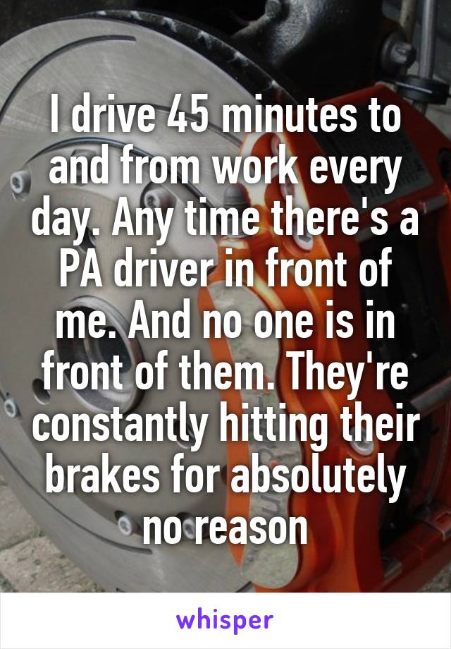 I drive 45 minutes to and from work every day. Any time there's a PA driver in front of me. And no one is in front of them. They're constantly hitting their brakes for absolutely no reason