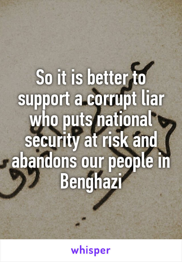 So it is better to support a corrupt liar who puts national security at risk and abandons our people in Benghazi