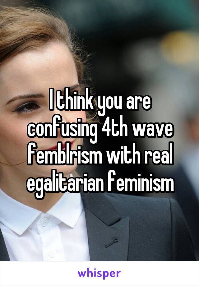 I think you are confusing 4th wave femblrism with real egalitarian feminism