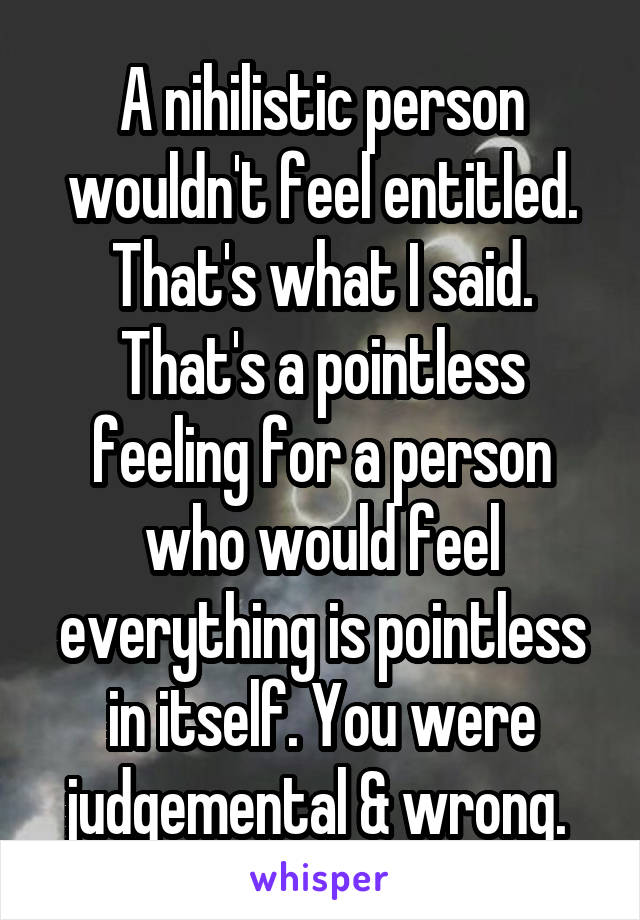 A nihilistic person wouldn't feel entitled. That's what I said. That's a pointless feeling for a person who would feel everything is pointless in itself. You were judgemental & wrong. 