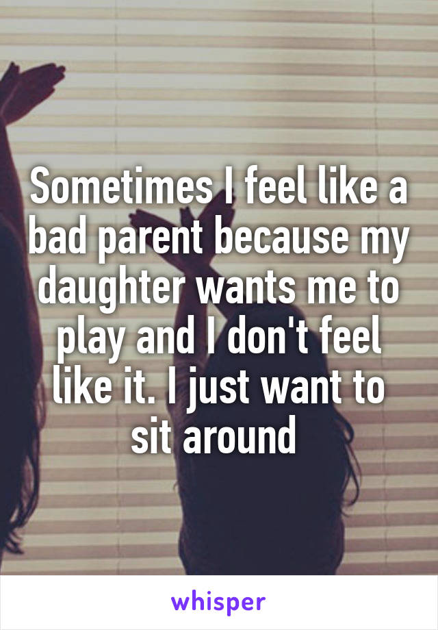 Sometimes I feel like a bad parent because my daughter wants me to play and I don't feel like it. I just want to sit around 