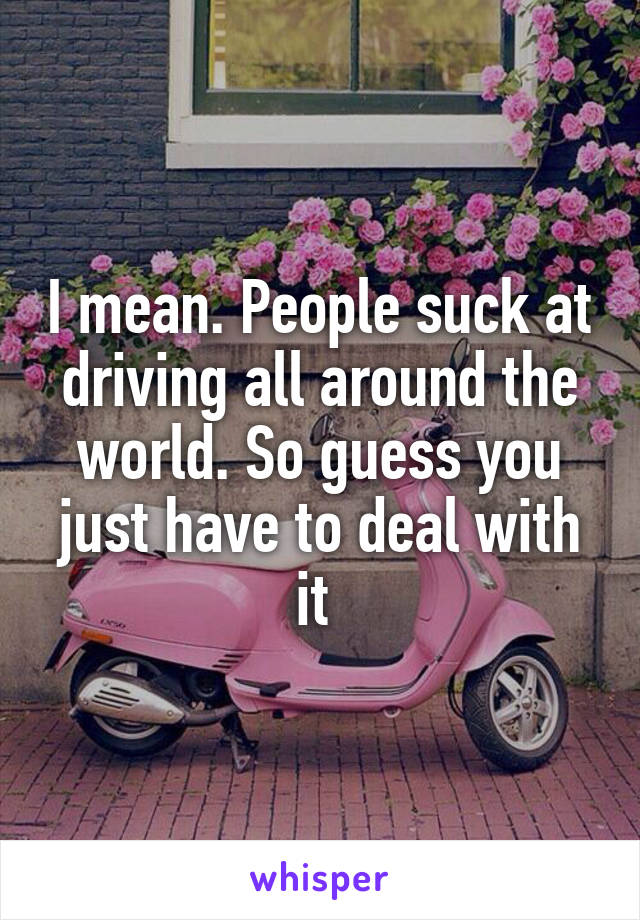 I mean. People suck at driving all around the world. So guess you just have to deal with it 