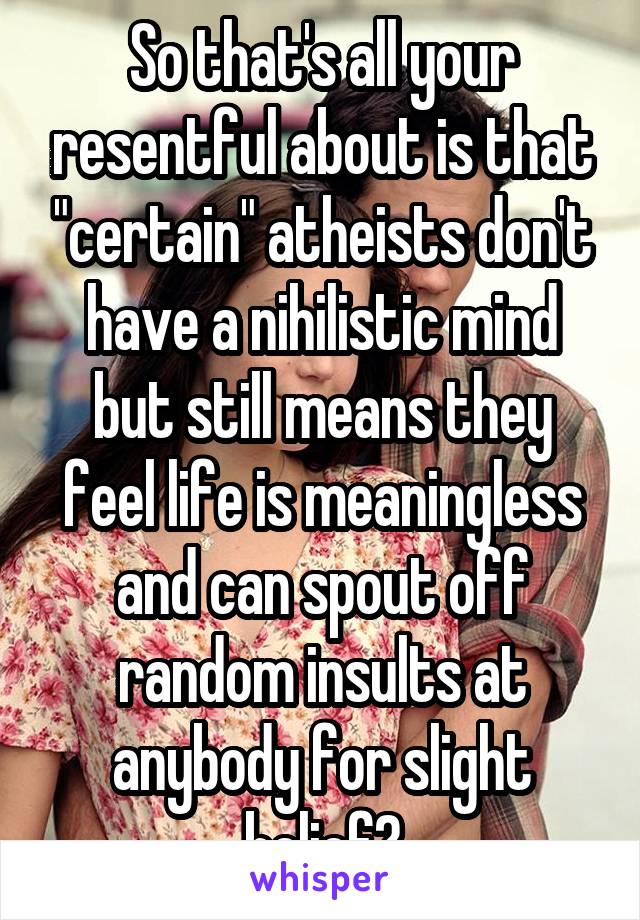 So that's all your resentful about is that "certain" atheists don't have a nihilistic mind but still means they feel life is meaningless and can spout off random insults at anybody for slight belief?