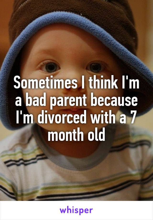 Sometimes I think I'm a bad parent because I'm divorced with a 7 month old