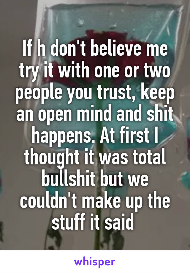 If h don't believe me try it with one or two people you trust, keep an open mind and shit happens. At first I thought it was total bullshit but we couldn't make up the stuff it said 