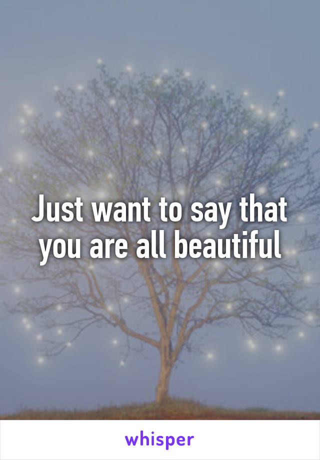 Just want to say that you are all beautiful