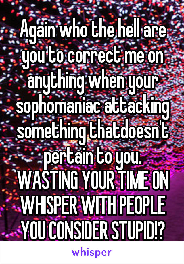 Again who the hell are you to correct me on anything when your sophomaniac attacking something thatdoesn't pertain to you. WASTING YOUR TIME ON WHISPER WITH PEOPLE YOU CONSIDER STUPID!?