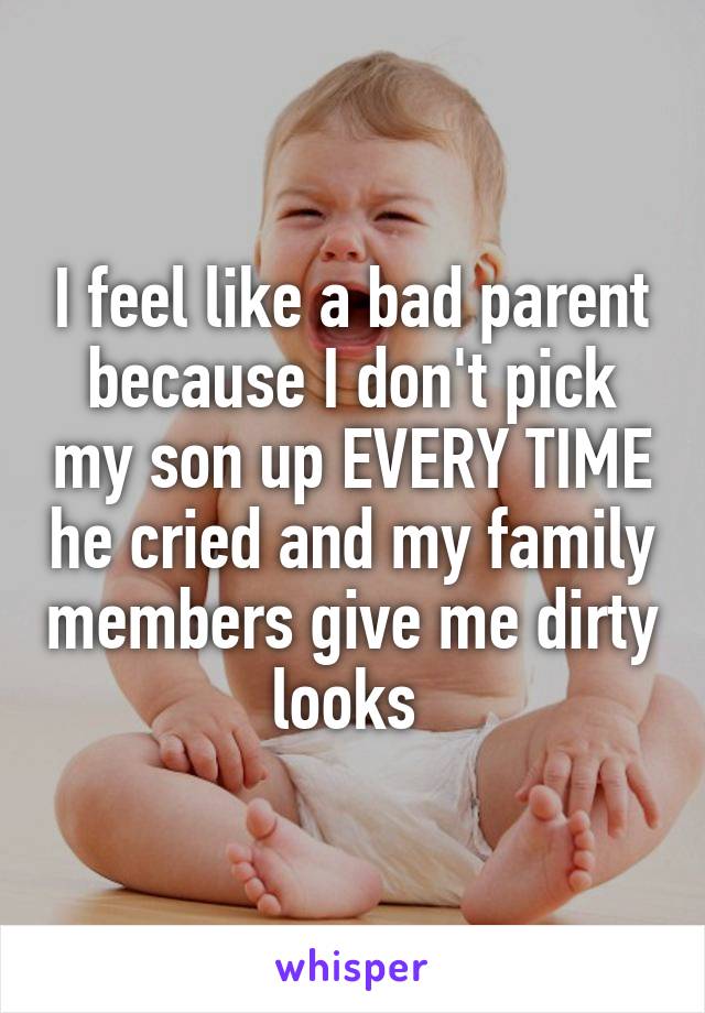 I feel like a bad parent because I don't pick my son up EVERY TIME he cried and my family members give me dirty looks 