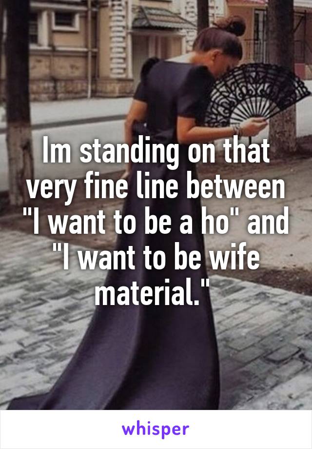 Im standing on that very fine line between "I want to be a ho" and "I want to be wife material." 