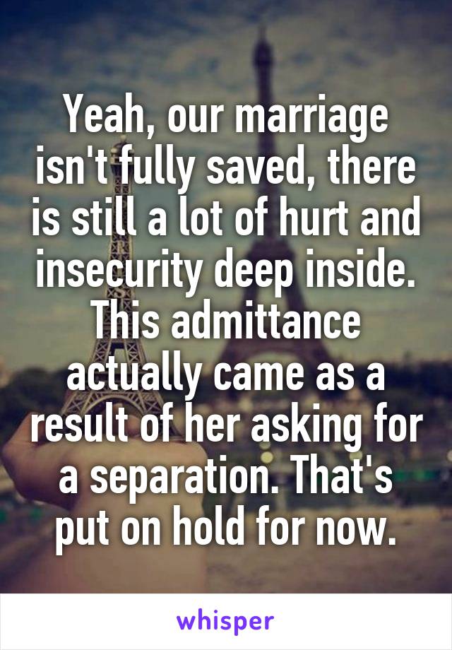 Yeah, our marriage isn't fully saved, there is still a lot of hurt and insecurity deep inside. This admittance actually came as a result of her asking for a separation. That's put on hold for now.