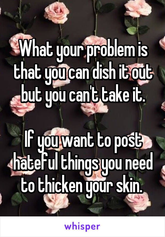 What your problem is that you can dish it out but you can't take it.
 
If you want to post hateful things you need to thicken your skin. 