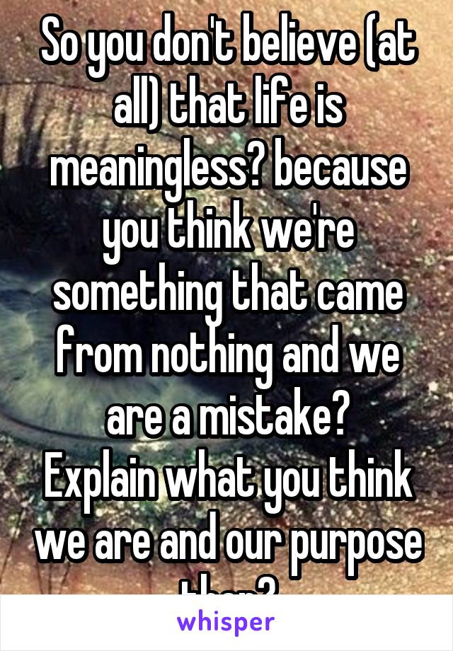 So you don't believe (at all) that life is meaningless? because you think we're something that came from nothing and we are a mistake?
Explain what you think we are and our purpose then?