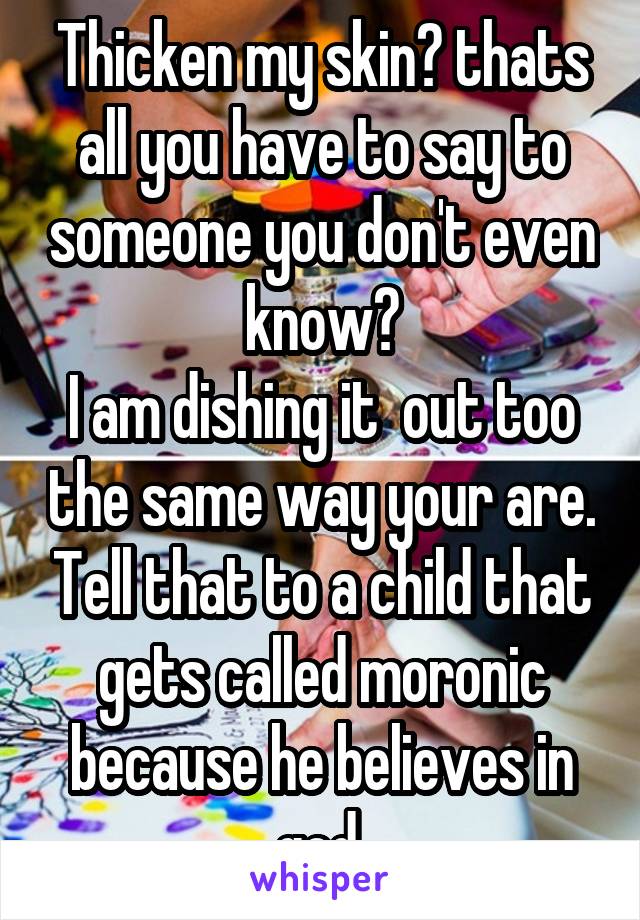 Thicken my skin? thats all you have to say to someone you don't even know?
I am dishing it  out too the same way your are. Tell that to a child that gets called moronic because he believes in god.