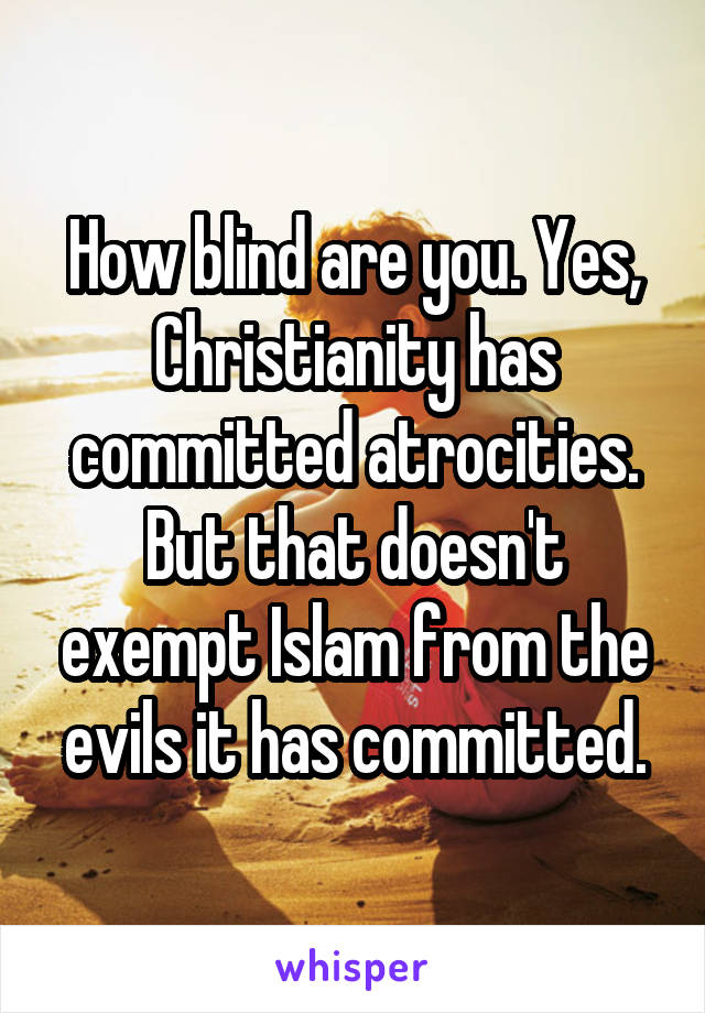 How blind are you. Yes, Christianity has committed atrocities. But that doesn't exempt Islam from the evils it has committed.