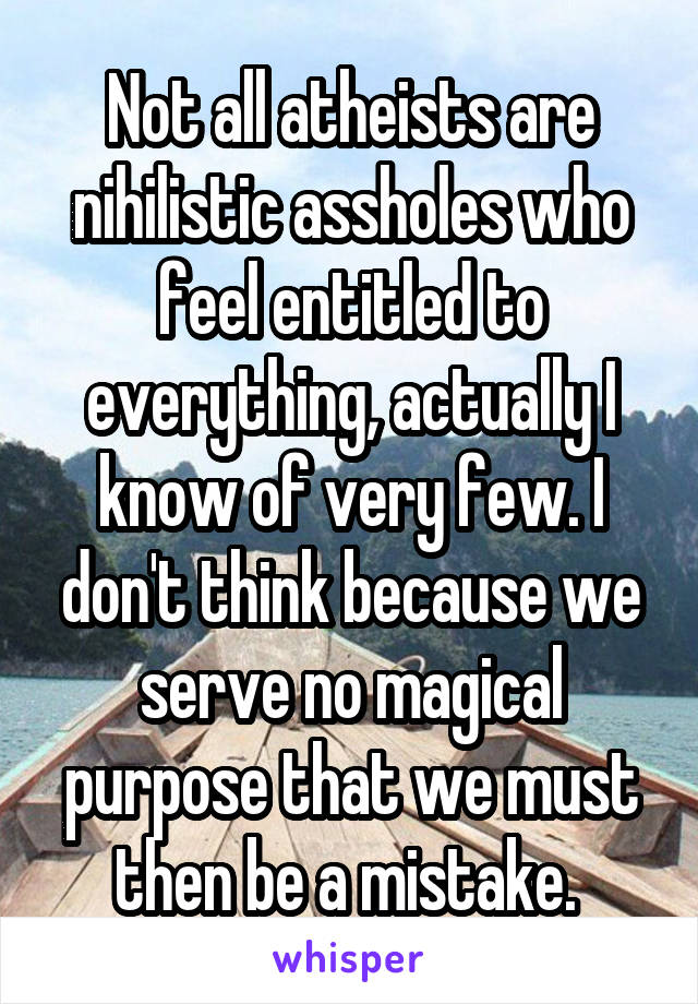 Not all atheists are nihilistic assholes who feel entitled to everything, actually I know of very few. I don't think because we serve no magical purpose that we must then be a mistake. 