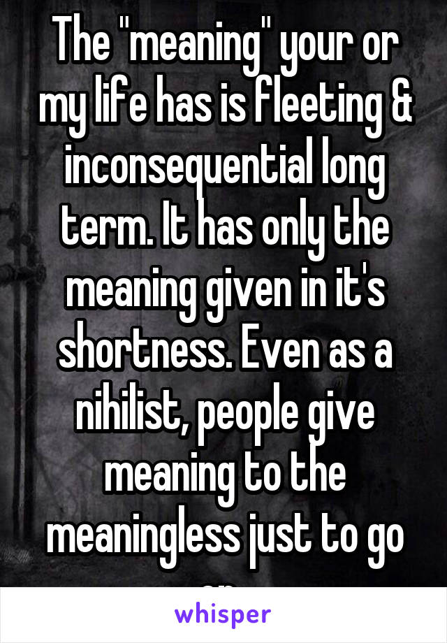 The "meaning" your or my life has is fleeting & inconsequential long term. It has only the meaning given in it's shortness. Even as a nihilist, people give meaning to the meaningless just to go on. 