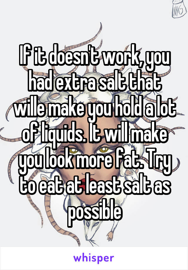 If it doesn't work, you had extra salt that wille make you hold a lot of liquids. It will make you look more fat. Try to eat at least salt as possible