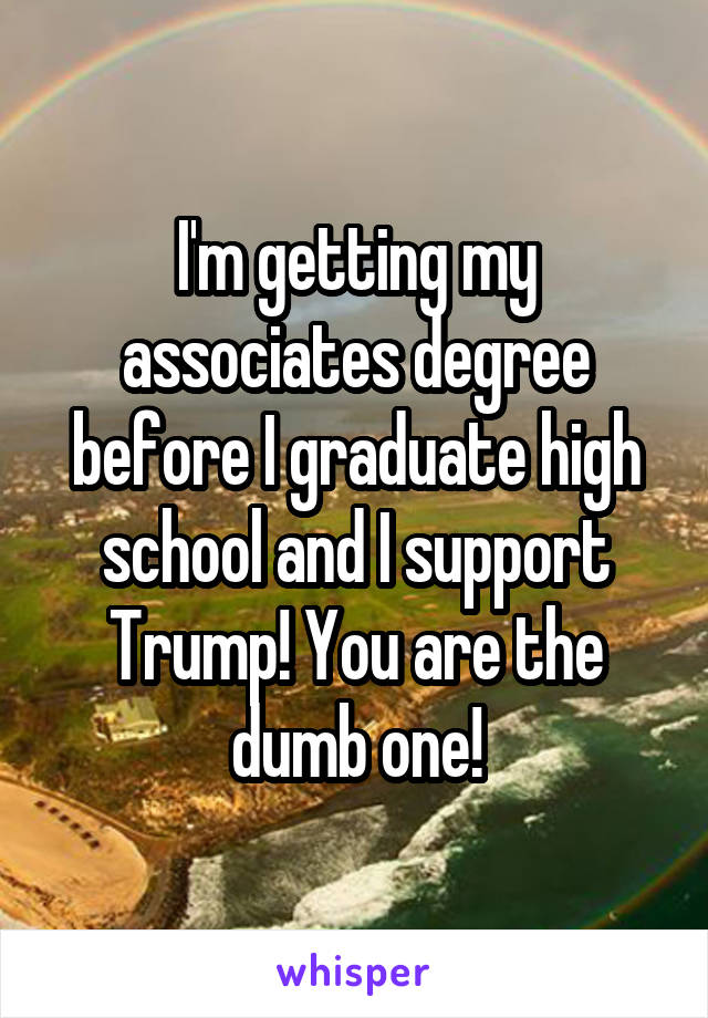 I'm getting my associates degree before I graduate high school and I support Trump! You are the dumb one!