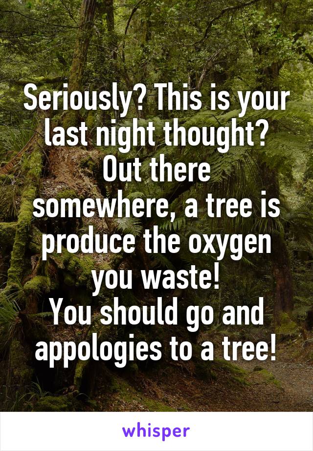 Seriously? This is your last night thought?
Out there somewhere, a tree is produce the oxygen you waste!
You should go and appologies to a tree!