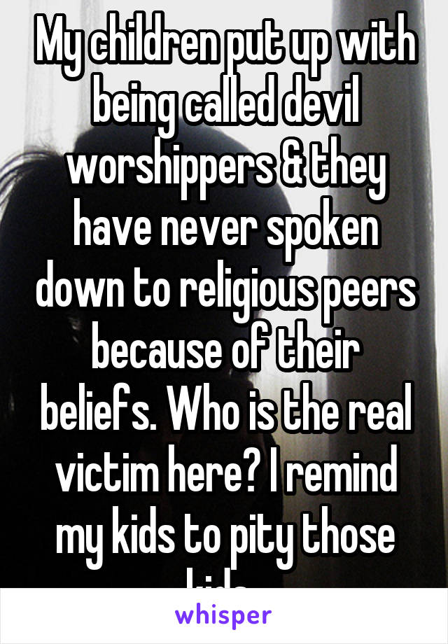 My children put up with being called devil worshippers & they have never spoken down to religious peers because of their beliefs. Who is the real victim here? I remind my kids to pity those kids. 