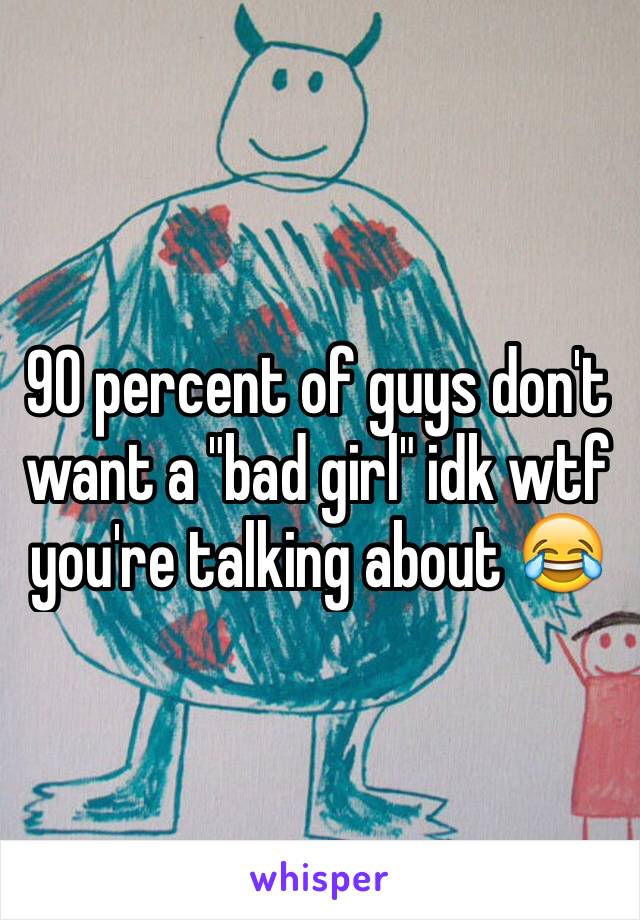 90 percent of guys don't want a "bad girl" idk wtf you're talking about 😂