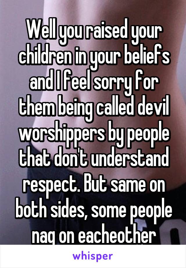 Well you raised your children in your beliefs and I feel sorry for them being called devil worshippers by people that don't understand respect. But same on both sides, some people nag on eacheother