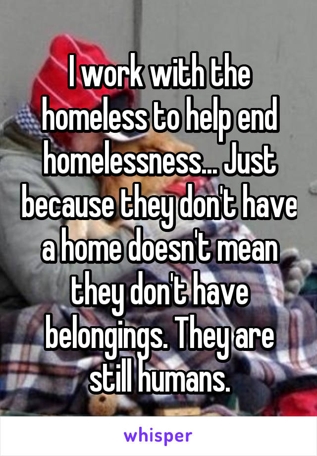 I work with the homeless to help end homelessness... Just because they don't have a home doesn't mean they don't have belongings. They are still humans.