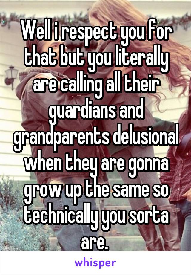 Well i respect you for that but you literally are calling all their guardians and grandparents delusional when they are gonna grow up the same so technically you sorta are. 