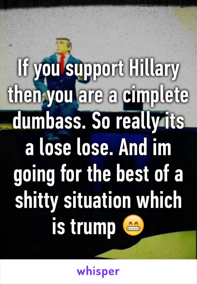 If you support Hillary then you are a cimplete dumbass. So really its a lose lose. And im going for the best of a shitty situation which is trump 😁