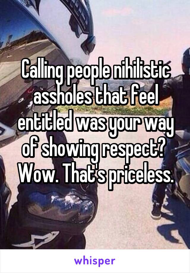 Calling people nihilistic assholes that feel entitled was your way of showing respect? 
Wow. That's priceless. 