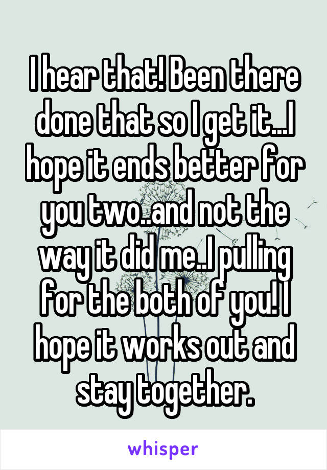 I hear that! Been there done that so I get it...I hope it ends better for you two..and not the way it did me..I pulling for the both of you! I hope it works out and stay together.