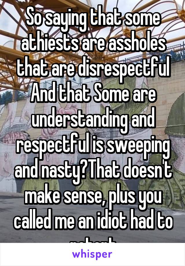 So saying that some athiests are assholes that are disrespectful
And that Some are understanding and respectful is sweeping and nasty?That doesn't make sense, plus you called me an idiot had to retort