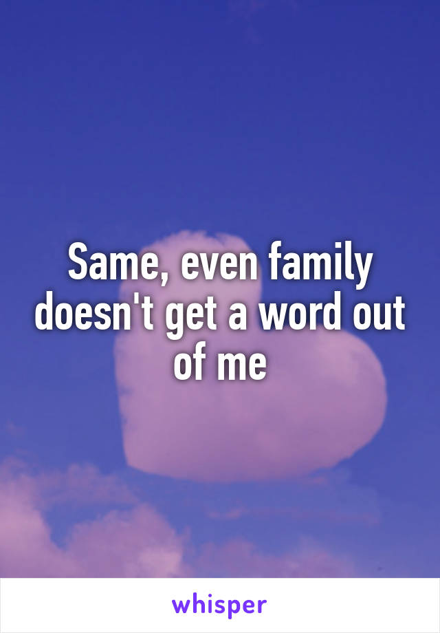 Same, even family doesn't get a word out of me