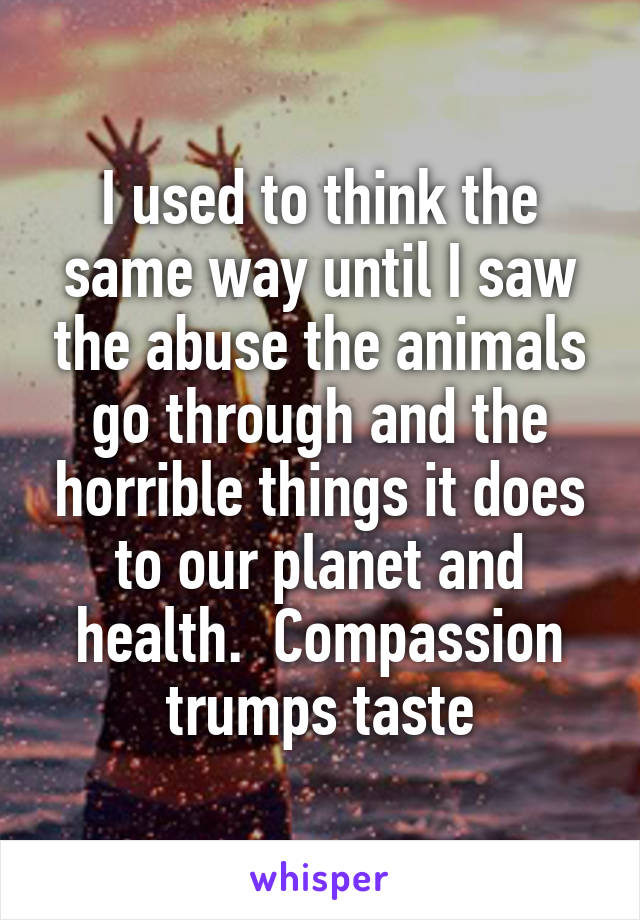 I used to think the same way until I saw the abuse the animals go through and the horrible things it does to our planet and health.  Compassion trumps taste