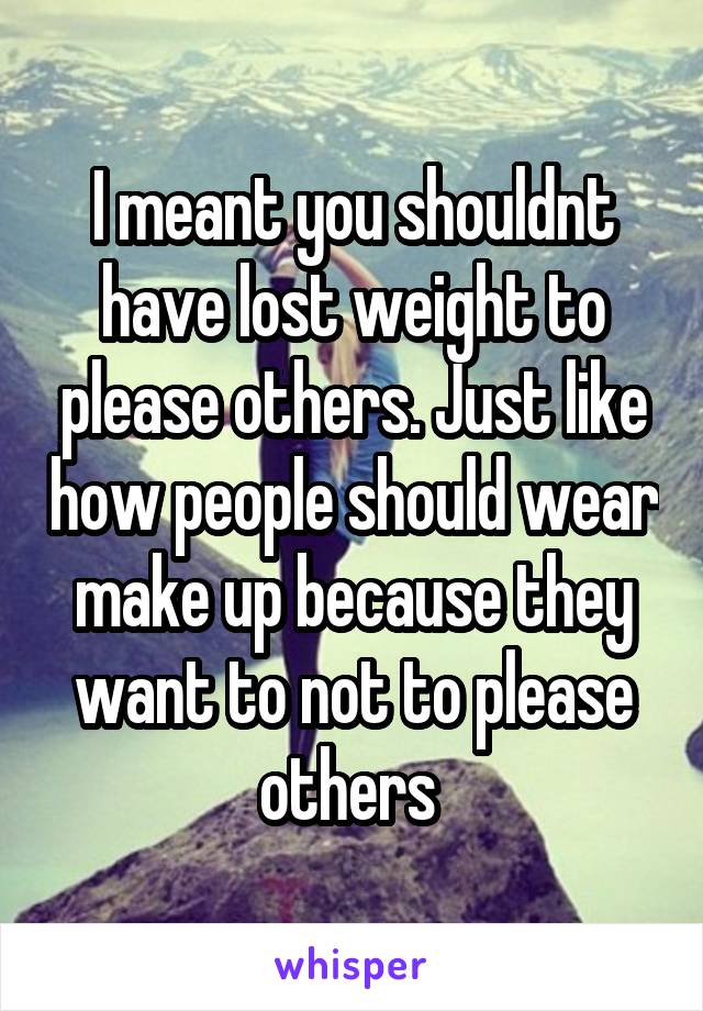 I meant you shouldnt have lost weight to please others. Just like how people should wear make up because they want to not to please others 