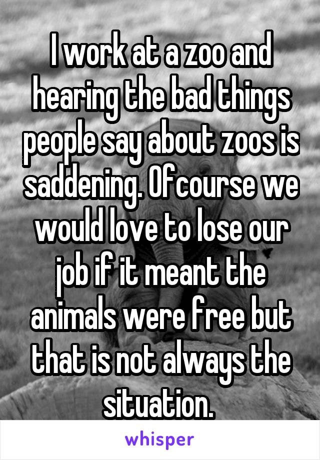 I work at a zoo and hearing the bad things people say about zoos is saddening. Ofcourse we would love to lose our job if it meant the animals were free but that is not always the situation. 