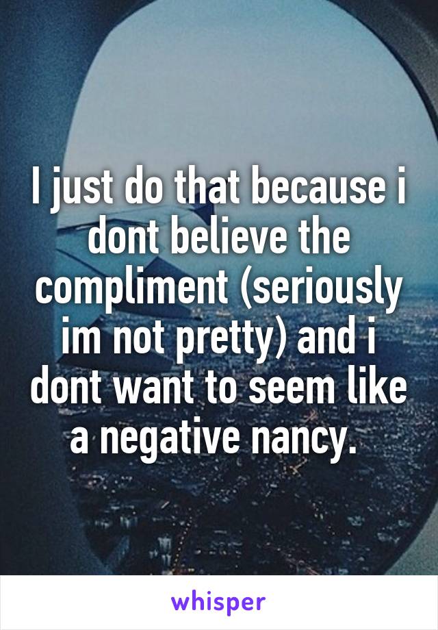 I just do that because i dont believe the compliment (seriously im not pretty) and i dont want to seem like a negative nancy. 