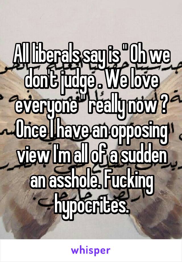 All liberals say is " Oh we don't judge . We love everyone " really now ? Once I have an opposing view I'm all of a sudden an asshole. Fucking hypocrites.