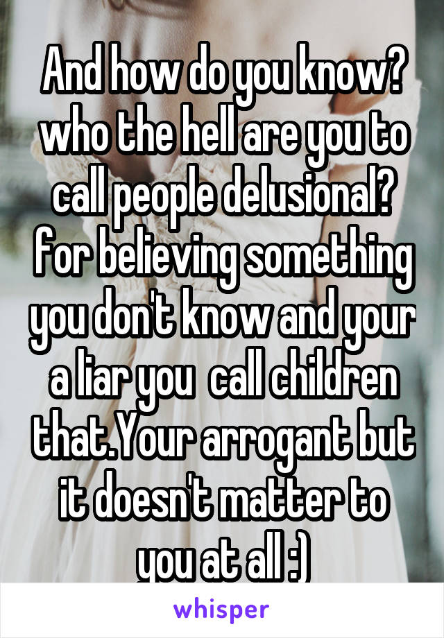 And how do you know? who the hell are you to call people delusional? for believing something you don't know and your a liar you  call children that.Your arrogant but it doesn't matter to you at all :)