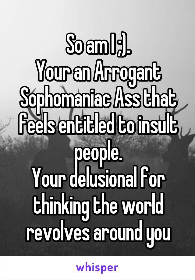 So am I ;).
Your an Arrogant Sophomaniac Ass that feels entitled to insult people.
Your delusional for thinking the world revolves around you