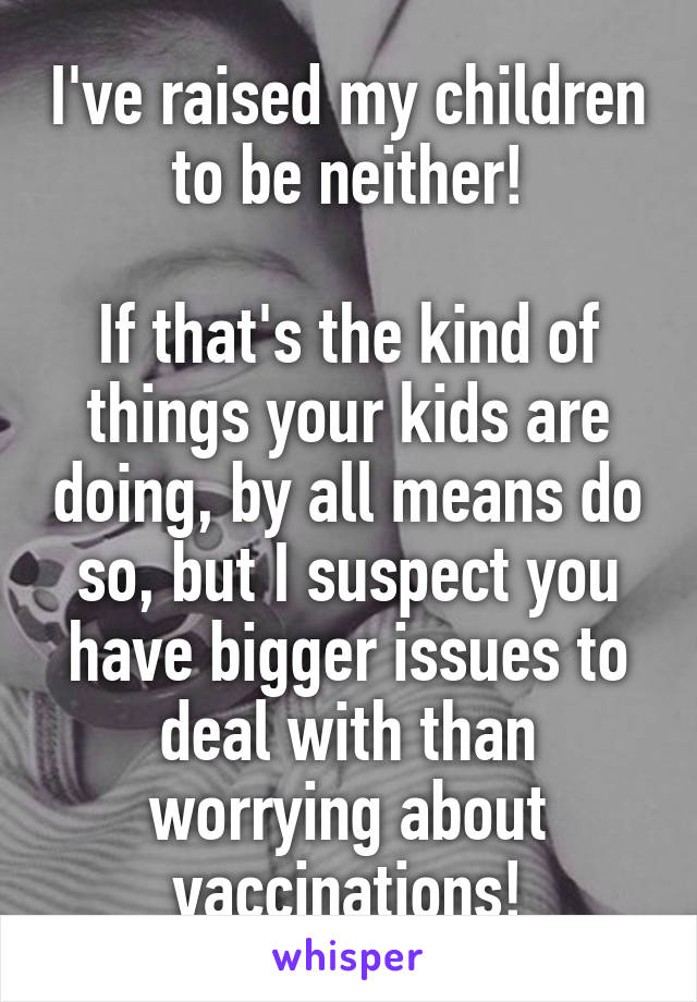 I've raised my children to be neither!

If that's the kind of things your kids are doing, by all means do so, but I suspect you have bigger issues to deal with than worrying about vaccinations!