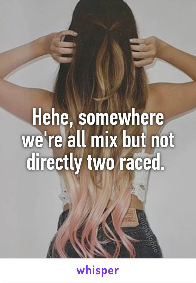 Hehe, somewhere we're all mix but not directly two raced. 