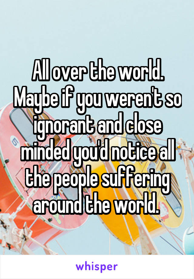 All over the world. Maybe if you weren't so ignorant and close minded you'd notice all the people suffering around the world. 